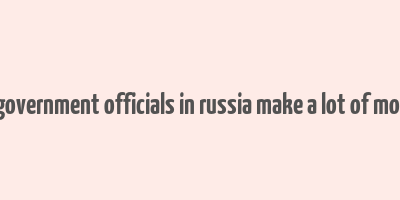 do government officials in russia make a lot of money