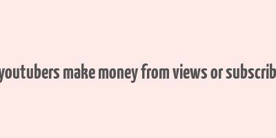 do youtubers make money from views or subscribers