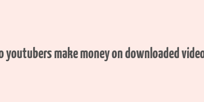 do youtubers make money on downloaded videos