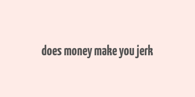 does money make you jerk