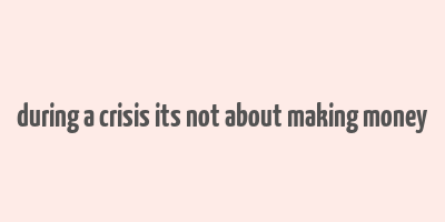 during a crisis its not about making money