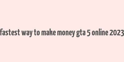 fastest way to make money gta 5 online 2023