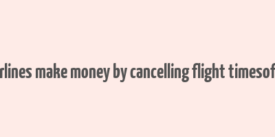 how airlines make money by cancelling flight timesofindia s