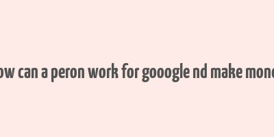 how can a peron work for gooogle nd make money