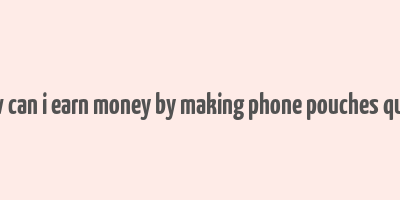 how can i earn money by making phone pouches quora