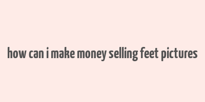 how can i make money selling feet pictures