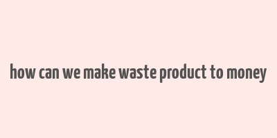 how can we make waste product to money