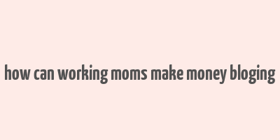 how can working moms make money bloging