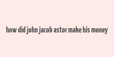 how did john jacob astor make his money