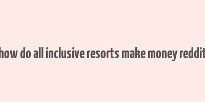 how do all inclusive resorts make money reddit