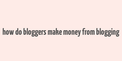 how do bloggers make money from blogging