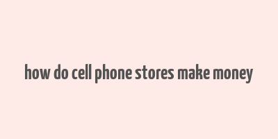 how do cell phone stores make money