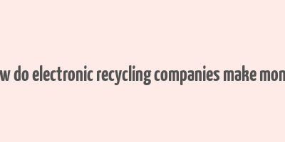 how do electronic recycling companies make money