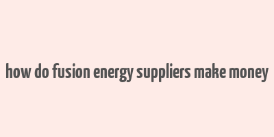 how do fusion energy suppliers make money