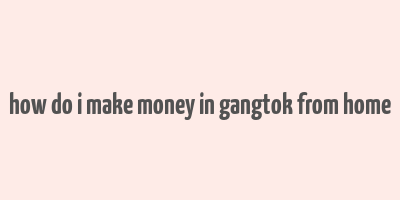 how do i make money in gangtok from home