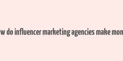 how do influencer marketing agencies make money