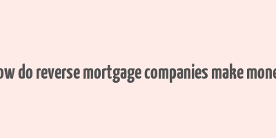 how do reverse mortgage companies make money