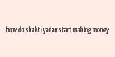 how do shakti yadav start making money