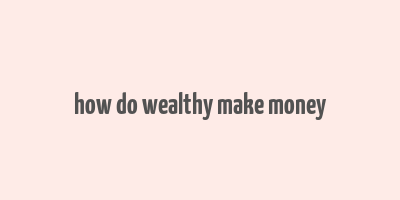 how do wealthy make money