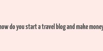 how do you start a travel blog and make money