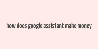 how does google assistant make money