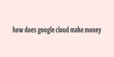 how does google cloud make money