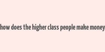 how does the higher class people make money