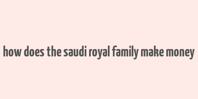 how does the saudi royal family make money