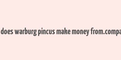 how does warburg pincus make money from.companies