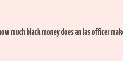 how much black money does an ias officer make