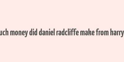 how much money did daniel radcliffe make from harry potter