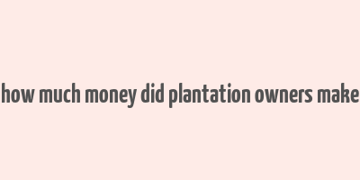 how much money did plantation owners make