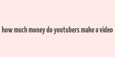 how much money do youtubers make a video