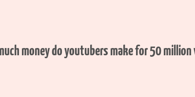 how much money do youtubers make for 50 million views