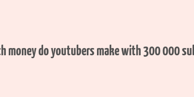 how much money do youtubers make with 300 000 subscribers