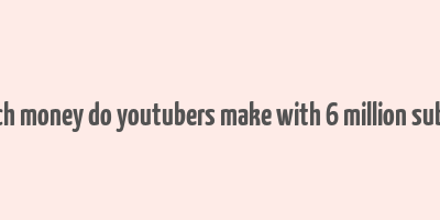 how much money do youtubers make with 6 million subscribers