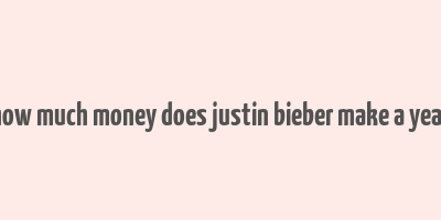 how much money does justin bieber make a year