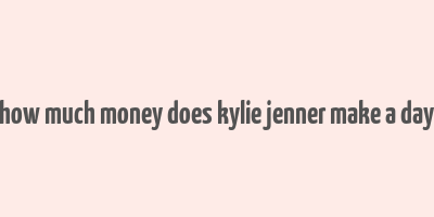 how much money does kylie jenner make a day