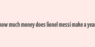 how much money does lionel messi make a year