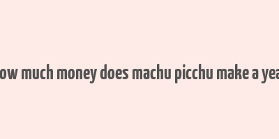 how much money does machu picchu make a year