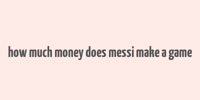 how much money does messi make a game