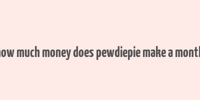 how much money does pewdiepie make a month