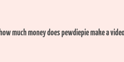 how much money does pewdiepie make a video