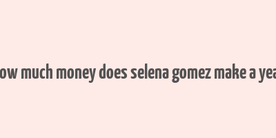 how much money does selena gomez make a year