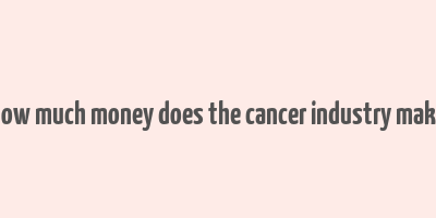 how much money does the cancer industry make