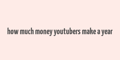 how much money youtubers make a year