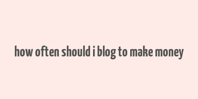 how often should i blog to make money