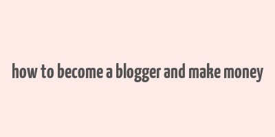 how to become a blogger and make money