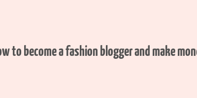 how to become a fashion blogger and make money