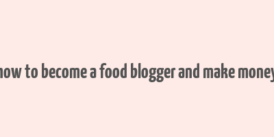 how to become a food blogger and make money